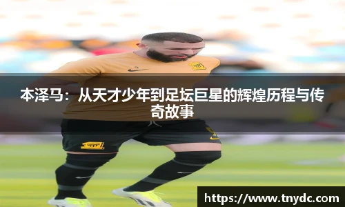 本泽马：从天才少年到足坛巨星的辉煌历程与传奇故事